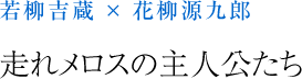 若柳吉蔵 × 花柳源九郎 走れメロスの主人公たち